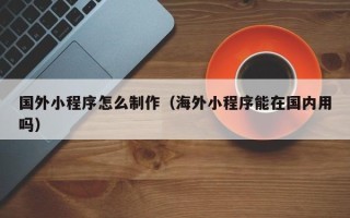 雅安国外小程序怎么制作（海外小程序能在国内用吗）
