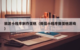 雅安旅游小程序制作蛋糕（微信小程序做蛋糕游戏）